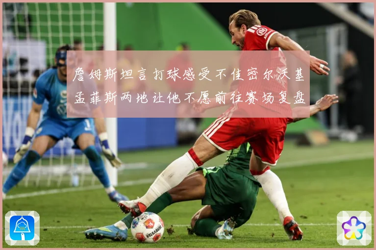 詹姆斯坦言打球感受不佳密尔沃基孟菲斯两地让他不愿前往赛场复盘