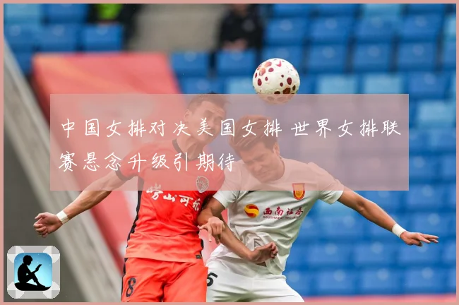 中国女排对决美国女排 世界女排联赛悬念升级引期待