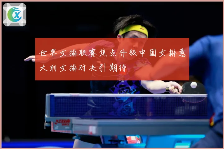 世界女排联赛焦点升级中国女排意大利女排对决引期待