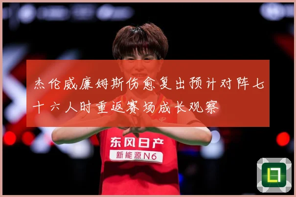 杰伦威廉姆斯伤愈复出预计对阵七十六人时重返赛场成长观察