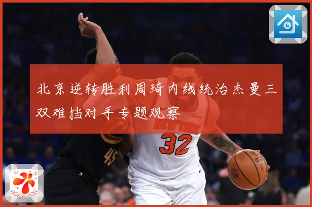 北京逆转胜利周琦内线统治杰曼三双难挡对手专题观察