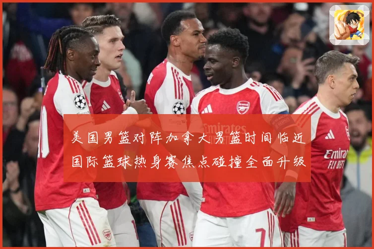 美国男篮对阵加拿大男篮时间临近国际篮球热身赛焦点碰撞全面升级引爆期待