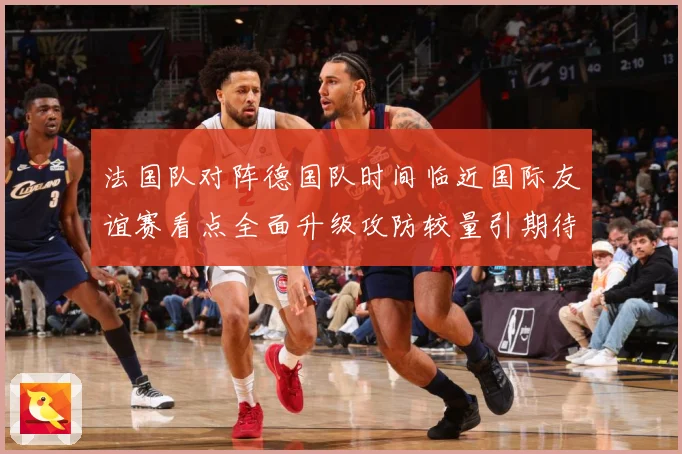 法国队对阵德国队时间临近国际友谊赛看点全面升级攻防较量引期待