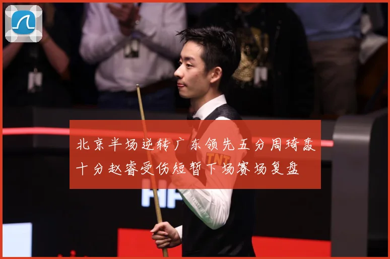 北京半场逆转广东领先五分周琦轰十分赵睿受伤短暂下场赛场复盘