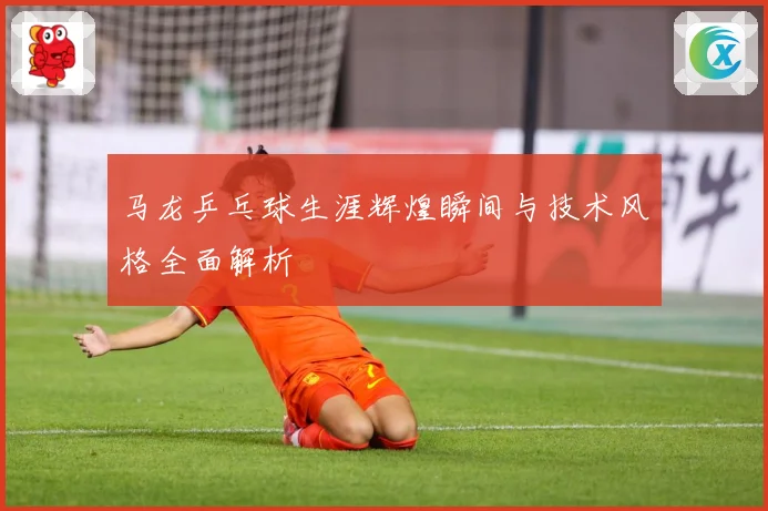 马龙乒乓球生涯辉煌瞬间与技术风格全面解析