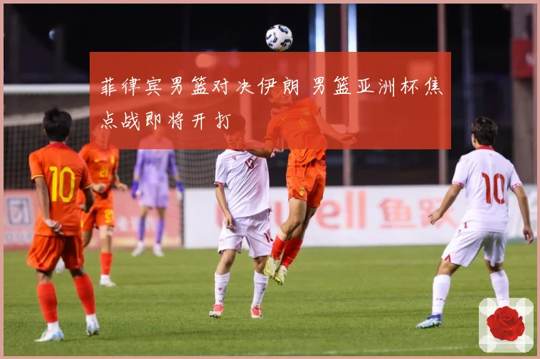 菲律宾男篮对决伊朗 男篮亚洲杯焦点战即将开打