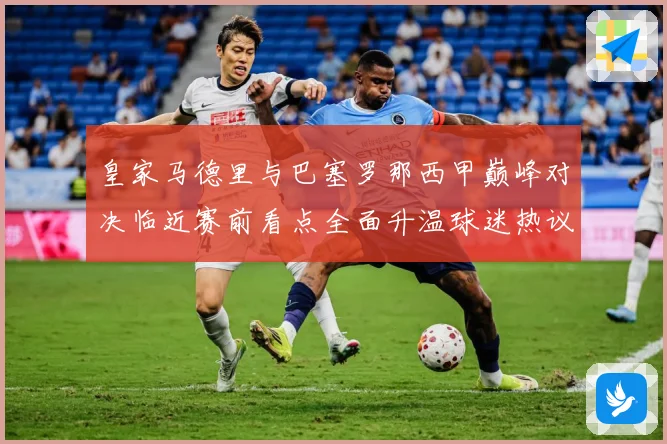 皇家马德里与巴塞罗那西甲巅峰对决临近赛前看点全面升温球迷热议不断