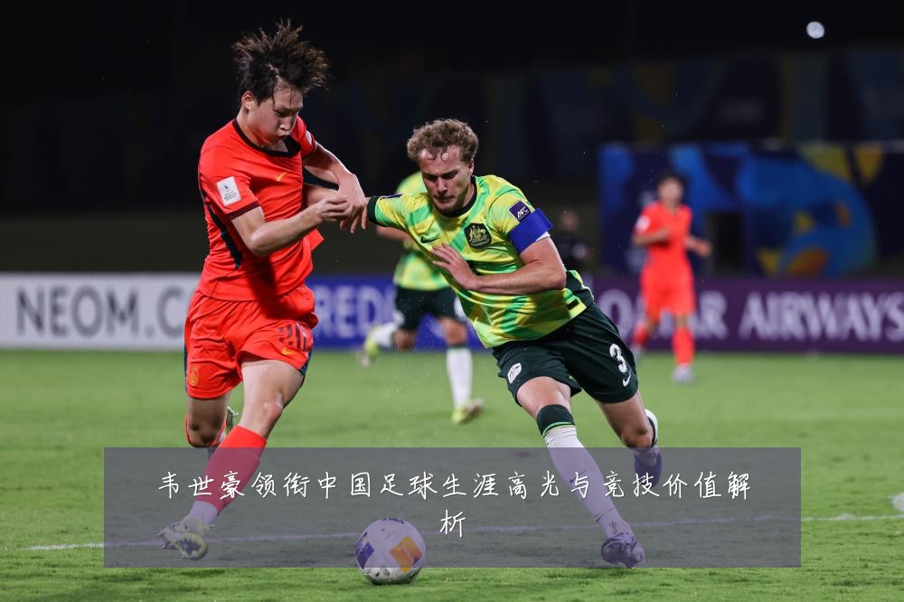 韦世豪领衔中国足球生涯高光与竞技价值解析