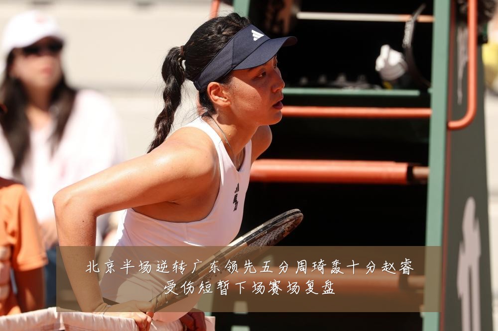 北京半场逆转广东领先五分周琦轰十分赵睿受伤短暂下场赛场复盘
